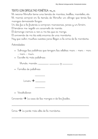 Obj. Afianzar la lengua escrita. Comprensión lectora




TEXTO CON DIFICULTAD FONÉTICA: m_n
Mi vecino Moncho tiene una tienda de mantas, toallas, manteles, etc.
Mi mamá compró en la tienda de Moncho un abrigo que tenía las
mangas demasiado largas.
Un día fui a la frutería a comprar manzanas, peras y un limón.
El tendero me regaló un caramelo de menta.
El domingo iremos a ver a mi tía que es monja.
El convento de mi tía está encima de una montaña.
Hay que subir muchas cuestas para llegar a la cima de la montaña.
Actividades:
  •    Subraya las palabras que tengan las sílabas "man - men - min
       - mon - mun".
  •    Escribe tú más palabras:
        Mundo, mando, _______, _______ y _______.
  •    Familia de palabras:
                      _______

            Limón     _______
                      _______
  •    Vocabulario:

Convento       La casa de las monjas o de los frailes.

_________________________________________________
Cima      La parte más alta de la montaña.

_________________________________________________




                                                           Adaptado de autor desconocido.
 