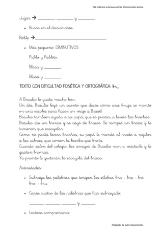 Obj. Afianzar la lengua escrita. Comprensión lectora




Jugar       _______, _______ y _______.
  •     Busca en el diccionario:

Roble      ______________________________.
  •     Más pequeño: DIMINUTIVOS
        Pablo y Pablito.
        Blasa y _______.
        Blusa y _______.
TEXTO CON DIFICULTAD FONÉTICA Y ORTOGRÁFICA: br_

A Braulio le gusta mucho leer.
Un día, Braulio leyó un cuento que decía cómo una bruja se montó
en una escoba para hacer un viaje a Brasil.
Braulio también ayuda a su papá, que es pintor, a lavar las brochas.
Braulio dio un brinco y se cayó de bruces. Se rompió un brazo y le
tuvieron que escayolar.
Como no podía lavar brochas, su papá le mandó al prado a vigilar
a las cabras, que comen la hierba que brota.
Cuando salen del colegio, los amigos de Braulio van a visitarle y le
gastan bromas.
Ya pronto le quitarán la escayola del brazo.
Actividades:
  •     Subraya las palabras que tengan las sílabas "bra - bre - bri -
        bro - bru"
  •     Copia cuatro de las palabras que has subrayado:
        ______, ______, ______ y ______.
  •     Lectura comprensiva:

                                                            Adaptado de autor desconocido.
 