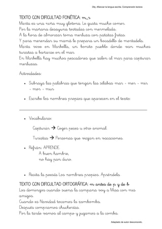 Obj. Afianzar la lengua escrita. Comprensión lectora




TEXTO CON DIFICULTAD FONÉTICA: m_r
Marta es una niña muy glotona. Le gusta mucho comer.
Por la mañana desayuna tostadas con mermelada.
A la hora de almorzar toma merluza con patatas fritas.
Y para merendar su mamá le prepara un bocadillo de mortadela.
Marta vive en Marbella, un bonito pueblo donde van muchos
turistas a bañarse en el mar.
En Marbella hay muchos pescadores que salen al mar para capturar
merluzas.
Actividades:
  •   Subraya las palabras que tengan las sílabas "mar - mer - mir
      - mor - mur"
  •   Escribe los nombres propios que aparecen en el texto:

_________________________________________________
  •   Vocabulario:

       Capturar      Coger peces u otro animal.

       Turistas      Personas que viajan en vacaciones.
  •   Refrán: APRENDE.
           A buen hambre,
           no hay pan duro.


  •   Recita la poesía Los nombres propios. Apréndela
TEXTO CON DIFICULTAD ORTOGRÁFICA: "m" antes de "p" y de "b"
Los domingos cuando suena la campana voy a Misa con mis
amigos.
Cuando es Navidad tocamos la zambomba.
Después compramos chucherías.
Por la tarde vamos al campo y jugamos a la comba.
                                                          Adaptado de autor desconocido.
 