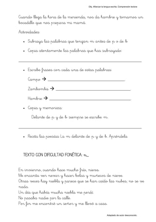 Obj. Afianzar la lengua escrita. Comprensión lectora




Cuando llega la hora de la merienda, nos da hambre y tomamos un
bocadillo que nos prepara mi mamá.
Actividades:
  •   Subraya las palabras que tengan "m" antes de "p" o de "b"
  •   Copia atentamente las palabras que has subrayado:

_________________________________________________
  •   Escribe frases con cada una de estas palabras:

      Campo      __________________________________.

      Zambomba        _________________________________.

      Hambre      ____________________________________.
  •   Copia y memoriza:
        Delante de "p" y de "b" siempre se escribe "m".

_________________________________________________
  •   Recita las poesías La "m" delante de "p" y de "b. Apréndela


  TEXTO CON DIFICULTAD FONÉTICA: n_


En invierno, cuando hace mucho frío, nieva.
Me encanta ver nevar y hacer bolas y muñecos de nieve.
Otras veces hay niebla y parece que se han caído las nubes; no se ve
nada.
Un día que había mucha niebla me perdí.
No pasaba nadie por la calle.
Por fin me encontró un señor y me llevó a casa.

                                                             Adaptado de autor desconocido.
 