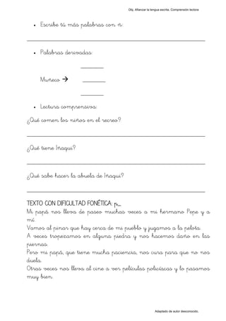 Obj. Afianzar la lengua escrita. Comprensión lectora




  •   Escribe tú más palabras con "ñ":

_________________________________________________
  •   Palabras derivadas:
                     _______

      Muñeco          _______
                     _______
  •   Lectura comprensiva:
¿Qué comen los niños en el recreo?

_________________________________________________
¿Qué tiene Iñaqui?

_________________________________________________
¿Qué sabe hacer la abuela de Iñaqui?

_________________________________________________
TEXTO CON DIFICULTAD FONÉTICA: p_
Mi papá nos lleva de paseo muchas veces a mi hermano Pepe y a
mí.
Vamos al pinar que hay cerca de mi pueblo y jugamos a la pelota.
A veces tropezamos en alguna piedra y nos hacemos daño en las
piernas.
Pero mi papá, que tiene mucha paciencia, nos cura para que no nos
duela.
Otras veces nos lleva al cine a ver películas policíacas y lo pasamos
muy bien.



                                                            Adaptado de autor desconocido.
 