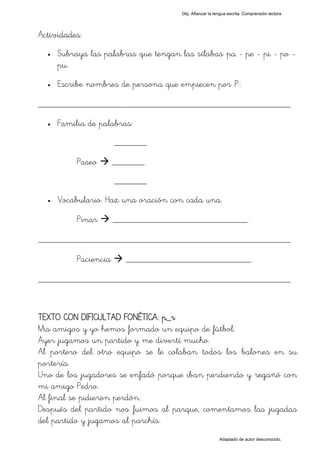 Obj. Afianzar la lengua escrita. Comprensión lectora




Actividades:
  •   Subraya las palabras que tengan las sílabas "pa - pe - pi - po -
      pu".
  •   Escribe nombres de persona que empiecen por "P":

_________________________________________________
  •   Familia de palabras:
                       _______

           Paseo       _______
                       _______
  •   Vocabulario. Haz una oración con cada una.

           Pinar       _____________________________.

_________________________________________________
           Paciencia     ___________________________.

_________________________________________________


TEXTO CON DIFICULTAD FONÉTICA: p_r
Mis amigos y yo hemos formado un equipo de fútbol.
Ayer jugamos un partido y me divertí mucho.
Al portero del otro equipo se le colaban todos los balones en su
portería.
Uno de los jugadores se enfadó porque iban perdiendo y regañó con
mi amigo Pedro.
Al final se pidieron perdón.
Después del partido nos fuimos al parque, comentamos las jugadas
del partido y jugamos al parchís.
                                                          Adaptado de autor desconocido.
 