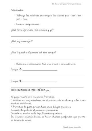 Obj. Afianzar la lengua escrita. Comprensión lectora




Actividades:
  •   Subraya las palabras que tengan las sílabas "par - per - pir -
      por - pur".
  •   Lectura comprensiva:
¿Qué hemos formado mis amigos y yo?

_________________________________________________
¿Qué jugamos ayer?

_________________________________________________
¿Qué le pasaba al portero del otro equipo?

_________________________________________________
  •   Busca en el diccionario. Haz una oración con cada una.

Parque     __________________________.

_________________________________________________
Equipo     __________________________.

_________________________________________________
TEXTO CON DIFICULTAD FONÉTICA: pr_

Yo juego mucho con mi primo Primitivo.
Primitivo es muy estudioso, es el primero de su clase y sabe hacer
muchos problemas.
A Primitivo le gusta pintar, hace unos dibujos preciosos.
También le gusta ir al prado en primavera.
Cuando su madre no le deja, Primitivo protesta.
En el prado, cuando llueve, se hacen charcos profundos que pronto
se llenan de ranas.

                                                          Adaptado de autor desconocido.
 