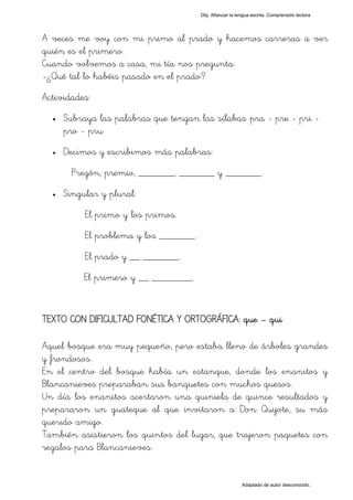 Obj. Afianzar la lengua escrita. Comprensión lectora




A veces me voy con mi primo al prado y hacemos carreras a ver
quién es el primero.
Cuando volvemos a casa, mi tía nos pregunta:
-¿Qué tal lo habéis pasado en el prado?
Actividades:
  •   Subraya las palabras que tengan las sílabas "pra - pre - pri -
      pro - pru"
  •   Decimos y escribimos más palabras:
        Pregón, premio, _______, _______ y _______.
  •   Singular y plural:
           El primo y los primos.
           El problema y los _______.
           El prado y __ _______.
           El primero y __ ________.


TEXTO CON DIFICULTAD FONÉTICA Y ORTOGRÁFICA: que – qui

Aquel bosque era muy pequeño, pero estaba lleno de árboles grandes
y frondosos.
En el centro del bosque había un estanque, donde los enanitos y
Blancanieves preparaban sus banquetes con muchos quesos.
Un día los enanitos acertaron una quiniela de quince resultados y
prepararon un guateque al que invitaron a Don Quijote, su más
querido amigo.
También asistieron los quintos del lugar, que trajeron paquetes con
regalos para Blancanieves.


                                                           Adaptado de autor desconocido.
 