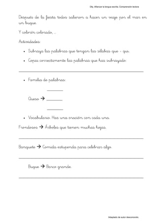 Obj. Afianzar la lengua escrita. Comprensión lectora




Después de la fiesta todos salieron a hacer un viaje por el mar en
un buque.
Y colorín colorado, …
Actividades:
  •   Subraya las palabras que tengan las sílabas "que - qui".
  •   Copia correctamente las palabras que has subrayado:

_________________________________________________
  •   Familia de palabras:
                 _______

      Queso     _______
                 _______
  •   Vocabulario. Haz una oración con cada una.

Frondosos       Árboles que tienen muchas hojas.

_________________________________________________
Banquete       Comida estupenda para celebrar algo.

_________________________________________________
      Buque     Barco grande.

_________________________________________________




                                                          Adaptado de autor desconocido.
 