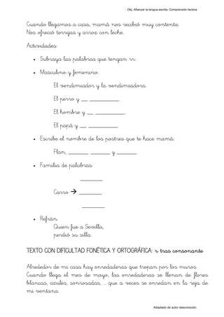 Obj. Afianzar la lengua escrita. Comprensión lectora




Cuando llegamos a casa, mamá nos recibió muy contenta.
Nos ofreció torrijas y arroz con leche.
Actividades:
  •   Subraya las palabras que tengan "rr".
  •   Masculino y femenino:
           El vendimiador y la vendimiadora.
           El perro y __ _________.
           El hombre y __ _________.
           El papá y __ _________.
  •   Escribe el nombre de los postres que te hace mamá:
           Flan, ______, ______ y ______.
  •   Familia de palabras:
                     _______

           Carro     _______
                      _______
  •   Refrán:
           Quien fue a Sevilla,
           perdió su silla.

TEXTO CON DIFICULTAD FONÉTICA Y ORTOGRÁFICA: "r" tras consonante

Alrededor de mi casa hay enredaderas que trepan por los muros.
Cuando llega el mes de mayo, las enredaderas se llenan de flores
blancas, azules, sonrosadas, … que a veces se enredan en la reja de
mi ventana.

                                                          Adaptado de autor desconocido.
 