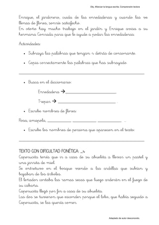 Obj. Afianzar la lengua escrita. Comprensión lectora




Enrique, el jardinero, cuida de las enredaderas y cuando las ve
llenas de flores, sonríe satisfecho.
En otoño hay mucho trabajo en el jardín y Enrique avisa a su
hermana Conrada para que le ayude a podar las enredaderas.
Actividades:
  •   Subraya las palabras que tengan "r" detrás de consonante.
  •   Copia correctamente las palabras que has subrayado.

_________________________________________________
  •   Busca en el diccionario:

           Enredadera     ______________________.

           Trepar     _________________________ .
  •   Escribe nombres de flores:
Rosa, amapola, __________, __________, __________, …
  •   Escribe los nombres de persona que aparecen en el texto:

_________________________________________________

TEXTO CON DIFICULTAD FONÉTICA: _r
Caperucita tenía que ir a casa de su abuelita a llevar un pastel y
una jarrita de miel.
Se entretuvo en el bosque viendo a las ardillas que subían y
bajaban de los árboles.
El leñador cortaba las ramas secas que luego arderán en el fuego de
su cabaña.
Caperucita llegó por fin a casa de su abuelita.
Las dos se tuvieron que esconder porque el lobo, que había seguido a
Caperucita, se las quería comer.


                                                         Adaptado de autor desconocido.
 