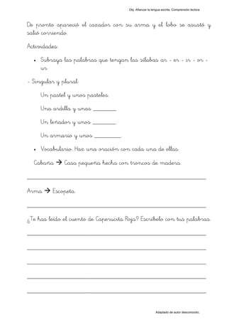 Obj. Afianzar la lengua escrita. Comprensión lectora




De pronto apareció el cazador con su arma y el lobo se asustó y
salió corriendo.
Actividades:
  •   Subraya las palabras que tengan las sílabas "ar - er - ir - or -
      ur".
- Singular y plural:
      Un pastel y unos pasteles.
      Una ardilla y unas _______.
      Un leñador y unos _______.
      Un armario y unos ________.
  •   Vocabulario. Haz una oración con cada una de ellas.

  Cabaña       Casa pequeña hecha con troncos de madera.

_________________________________________________
Arma      Escopeta.

_________________________________________________
¿Te has leído el cuento de Caperucita Roja? Escríbelo con tus palabras.

_________________________________________________
_________________________________________________
_________________________________________________
_________________________________________________
_________________________________________________

                                                          Adaptado de autor desconocido.
 