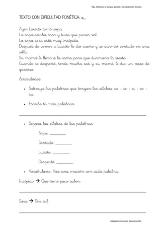 Obj. Afianzar la lengua escrita. Comprensión lectora




TEXTO CON DIFICULTAD FONÉTICA: s_

Ayer Luisito tomó sopa.
La sopa estaba sosa y tuvo que poner sal.
La sopa sosa está muy insípida.
Después de comer a Luisito le dio sueño y se durmió sentado en una
silla.
Su mamá le llevó a la cama para que durmiera la siesta.
Cuando se despertó, tenía mucha sed y su mamá le dio un vaso de
gaseosa.
Actividades:
  •    Subraya las palabras que tengan las sílabas "sa - se - si - so -
       su".
  •    Escribe tú más palabras:

_________________________________________________
  •    Separa las sílabas de las palabras:
             Sopa: _______
             Sentado: _______.
             Luisito: _______.
             Despertó: _______.
  •    Vocabulario. Haz una oración con cada palabra.

Insípido       Que tiene poco sabor.

_________________________________________________
Sosa       Sin sal.

_________________________________________________
                                                           Adaptado de autor desconocido.
 