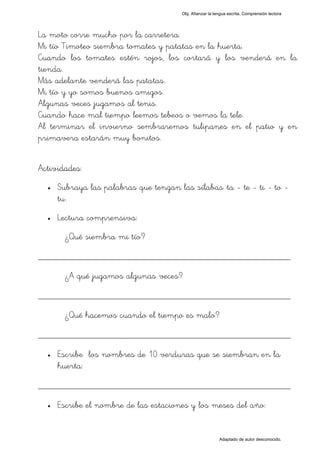 Obj. Afianzar la lengua escrita. Comprensión lectora




La moto corre mucho por la carretera.
Mi tío Timoteo siembra tomates y patatas en la huerta.
Cuando los tomates estén rojos, los cortará y los venderá en la
tienda.
Más adelante venderá las patatas.
Mi tío y yo somos buenos amigos.
Algunas veces jugamos al tenis.
Cuando hace mal tiempo leemos tebeos o vemos la tele.
Al terminar el invierno sembraremos tulipanes en el patio y en
primavera estarán muy bonitos.


Actividades:
  •   Subraya las palabras que tengan las sílabas "ta - te - ti - to -
      tu".
  •   Lectura comprensiva:
        ¿Qué siembra mi tío?

_________________________________________________
        ¿A qué jugamos algunas veces?

_________________________________________________
        ¿Qué hacemos cuando el tiempo es malo?

_________________________________________________
  •   Escribe los nombres de 10 verduras que se siembran en la
      huerta:

_________________________________________________
  •   Escribe el nombre de las estaciones y los meses del año:


                                                           Adaptado de autor desconocido.
 