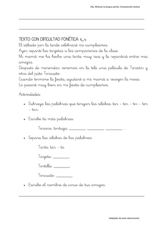 Obj. Afianzar la lengua escrita. Comprensión lectora




_________________________________________________
_________________________________________________

TEXTO CON DIFICULTAD FONÉTICA: t_r
El sábado por la tarde celebraré mi cumpleaños.
Ayer repartí las tarjetas a los compañeros de la clase.
Mi mamá me ha hecho una tarta muy rica y la repartirá entre mis
amigos.
Después de merendar veremos en la tele una película de Tarzán y
otra del pato Torcuato.
Cuando termine la fiesta, ayudaré a mi mamá a recoger la mesa.
Lo pasaré muy bien en mi fiesta de cumpleaños.
Actividades:
  •   Subraya las palabras que tengan las sílabas "tar - ter - tir - tor
      - tur".
  •   Escribe tú más palabras:
           Tercero, tortuga, _______, _______, _______, …
  •   Separa las sílabas de las palabras:
           Tarta: tar - ta.
           Tarjeta: _______.
           Tortilla: _______.
           Torcuato: _______.
  •   Escribe el nombre de cinco de tus amigos:

_________________________________________________



                                                           Adaptado de autor desconocido.
 