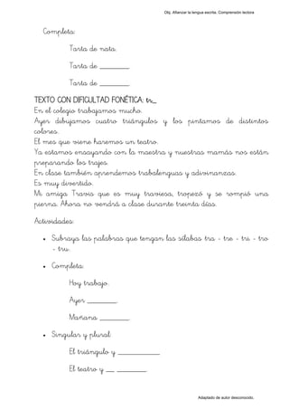 Obj. Afianzar la lengua escrita. Comprensión lectora




  Completa:
           Tarta de nata.
           Tarta de _______.
           Tarta de _______.
TEXTO CON DIFICULTAD FONÉTICA: tr_
En el colegio trabajamos mucho.
Ayer dibujamos cuatro triángulos y los pintamos de distintos
colores.
El mes que viene haremos un teatro.
Ya estamos ensayando con la maestra y nuestras mamás nos están
preparando los trajes.
En clase también aprendemos trabalenguas y adivinanzas.
Es muy divertido.
Mi amiga Travis que es muy traviesa, tropezó y se rompió una
pierna. Ahora no vendrá a clase durante treinta días.
Actividades:
  •   Subraya las palabras que tengan las sílabas "tra - tre - tri - tro
      - tru".
  •   Completa:
           Hoy trabajo.
           Ayer _______.
           Mañana _______.
  •   Singular y plural:
           El triángulo y __________
           El teatro y __ _______.


                                                           Adaptado de autor desconocido.
 