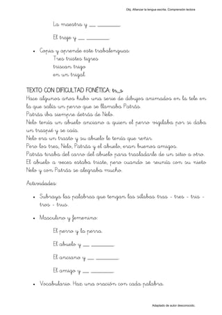 Obj. Afianzar la lengua escrita. Comprensión lectora




           La maestra y __ _______.
           El traje y __ _______.
  •   Copia y aprende este trabalenguas:
           Tres tristes tigres
           triscan trigo
           en un trigal.

TEXTO CON DIFICULTAD FONÉTICA: tr_s
Hace algunos años hubo una serie de dibujos animados en la tele en
la que salía un perro que se llamaba Patrás.
Patrás iba siempre detrás de Nelo.
Nelo tenía un abuelo anciano a quien el perro vigilaba por si daba
un traspié y se caía.
Nelo era un trasto y su abuelo le tenía que reñir.
Pero los tres, Nelo, Patrás y el abuelo, eran buenos amigos.
Patrás tiraba del carro del abuelo para trasladarle de un sitio a otro.
El abuelo a veces estaba triste, pero cuando se reunía con su nieto
Nelo y con Patrás se alegraba mucho.
Actividades:
  •   Subraya las palabras que tengan las sílabas "tras - tres - tris -
      tros - trus".
  •   Masculino y femenino:
           El perro y la perra.
           El abuelo y __ _______.
           El anciano y __ _______.
           El amigo y __ _______.
  •   Vocabulario. Haz una oración con cada palabra.


                                                           Adaptado de autor desconocido.
 