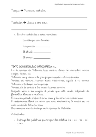 Obj. Afianzar la lengua escrita. Comprensión lectora




Traspié     Tropezón, resbalón.

_________________________________________________
Trasladar      Llevar a otro sitio.

_________________________________________________
  •   Escribe cualidades a estos nombres:
            Los dibujos son bonitos.
            Los perros __________.
            El abuelo ____________.
            El amigo ____________.


TEXTO CON DIFICULTAD ORTOGRÁFICA: v_
En la granja de Valentín hay varias clases de animales: vacas,
ovejas, pavos, etc.
Valentín va y viene a la granja para cuidar a los animales.
Vanesa en verano, cuando tiene vacaciones, ayuda a su vecino
Valentín a trabajar en la granja.
Vanesa da de comer a los pavos huevos cocidos.
Después saca a las ovejas al prado que está verde, salpicado de
florecillas blancas y violetas.
El viernes pasado enfermó una vaca y llamaron al veterinario.
El veterinario llenó un vaso con una medicina y lo vertió en un
cubo de donde bebió la vaca.
Hay siempre mucho trabajo en la granja de Valentín.
Actividades:
  •   Subraya las palabras que tengan las sílabas "va - ve - vi - vo
      - vu".


                                                          Adaptado de autor desconocido.
 