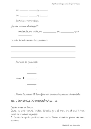 Obj. Afianzar la lengua escrita. Comprensión lectora




      co: ______, ______ y ______.
      cu: ______, ______ y ______.
  •   Lectura comprensiva:
¿Cómo vamos al colegio?
       Andando, en coche, en __________, en __________ y en
       __________.
Escribe la lectura con tus palabras.
_________________________________________________
_________________________________________________
_________________________________________________
  •   Familia de palabras:
                _______.
                _______.

      casa      _______.
                _______.
                _______.
  •   Recita la poesía El Semáforo del anexo de poesías. Apréndela..

TEXTO CON DIFICULTAD ORTOGRÁFICA: ce – ci

Cecilia vive en Ceuta.
Ceuta es una bonita ciudad bañada por el mar, en el que viven
peces de muchas especies.
A Cecilia le gusta pintar con ceras. Pinta macetas, peces, ciervos,
etcétera.
                                                          Adaptado de autor desconocido.
 