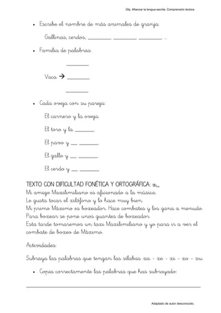 Obj. Afianzar la lengua escrita. Comprensión lectora




  •   Escribe el nombre de más animales de granja:
       Gallinas, cerdos, _______, _______, _______, ...
  •   Familia de palabras:
                _______

       Vaca     _______
                _______
  •   Cada oveja con su pareja:
       El carnero y la oveja.
       El toro y la ______.
       El pavo y __ ______.
       El gallo y __ ______.
       El cerdo y __ ______.

TEXTO CON DIFICULTAD FONÉTICA Y ORTOGRÁFICA: x_
Mi amigo Maxilimiliano es aficionado a la música.
Le gusta tocar el xilófono y lo hace muy bien.
Mi primo Máximo es boxeador. Hace combates y los gana a menudo.
Para boxear se pone unos guantes de boxeador.
Esta tarde tomaremos un taxi Maxilimiliano y yo para ir a ver el
combate de boxeo de Máximo.
Actividades:
Subraya las palabras que tengan las sílabas "xa - xe - xi - xo - xu".
  •   Copia correctamente las palabras que has subrayado:

_________________________________________________

                                                         Adaptado de autor desconocido.
 