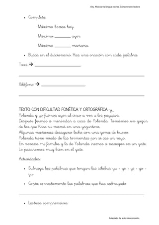 Obj. Afianzar la lengua escrita. Comprensión lectora




  •    Completa:
            Máximo boxea hoy.
            Máximo _______ ayer.
            Máximo _______ mañana.
  •    Busca en el diccionario. Haz una oración con cada palabra.

Taxi       ____________________.

_________________________________________________
Xilófono       ___________________.

_________________________________________________

TEXTO CON DIFICULTAD FONÉTICA Y ORTOGRÁFICA: y_
Yolanda y yo fuimos ayer al circo a ver a los payasos.
Después fuimos a merendar a casa de Yolanda. Tomamos un yogur
de los que hace su mamá en una yogurtera.
Algunas mañanas desayuno leche con una yema de huevo.
Yolanda tiene miedo de las tormentas por si cae un rayo.
En verano mi familia y la de Yolanda iremos a navegar en un yate.
Lo pasaremos muy bien en el yate.
Actividades:
  •    Subraya las palabras que tengan las sílabas "ya - ye - yi - yo -
       yu"
  •    Copia correctamente las palabras que has subrayado:

_________________________________________________
  •    Lectura comprensiva:


                                                           Adaptado de autor desconocido.
 