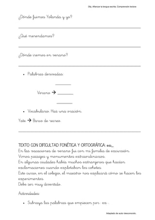Obj. Afianzar la lengua escrita. Comprensión lectora




¿Dónde fuimos Yolanda y yo?

_________________________________________________
¿Qué merendamos?

_________________________________________________
¿Dónde iremos en verano?

_________________________________________________
  •    Palabras derivadas:
                      _______

            Verano     _______
                      _______
  •    Vocabulario. Haz una oración.

Yate     Barco de recreo.

_________________________________________________

TEXTO CON DIFICULTAD FONÉTICA Y ORTOGRÁFICA: ex_
En las vacaciones de verano fui con mi familia de excursión.
Vimos paisajes y monumentos extraordinarios.
En algunas ciudades había muchos extranjeros que hacían
exclamaciones cuando explotaban los cohetes.
Este curso, en el colegio, el maestro nos explicará cómo se hacen los
experimentos.
Debe ser muy divertido.
Actividades:
  •    Subraya las palabras que empiecen por " ex ".

                                                           Adaptado de autor desconocido.
 