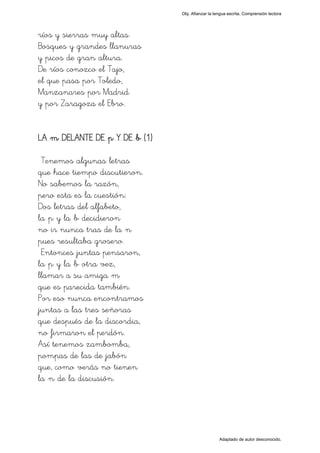 Obj. Afianzar la lengua escrita. Comprensión lectora




ríos y sierras muy altas.
Bosques y grandes llanuras
y picos de gran altura.
De ríos conozco el Tajo,
el que pasa por Toledo,
Manzanares por Madrid
y por Zaragoza el Ebro.


LA "m" DELANTE DE "p" Y DE "b" (1)

 Tenemos algunas letras
que hace tiempo discutieron.
No sabemos la razón,
pero esta es la cuestión:
Dos letras del alfabeto,
la "p" y la "b" decidieron
no ir nunca tras de la "n"
pues resultaba grosero.
 Entonces juntas pensaron,
la "p" y la "b" otra vez,
llamar a su amiga "m"
que es parecida también.
Por eso nunca encontramos
juntas a las tres señoras
que después de la discordia,
no firmaron el perdón.
Así tenemos zambomba,
pompas de las de jabón
que, como verás no tienen
la "n" de la discusión.




                                                        Adaptado de autor desconocido.
 