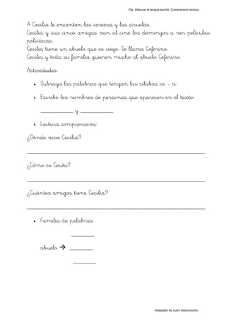 Obj. Afianzar la lengua escrita. Comprensión lectora




A Cecilia le encantan las cerezas y las ciruelas.
Cecilia y sus cinco amigas van al cine los domingos a ver películas
policíacas.
Cecilia tiene un abuelo que es ciego. Se llama Ceferino.
Cecilia y toda su familia quieren mucho al abuelo Ceferino.
Actividades:
  •   Subraya las palabras que tengan las sílabas "ce - ci"
  •   Escribe los nombres de personas que aparecen en el texto:
      __________ y __________.
  •   Lectura comprensiva:
¿Dónde vive Cecilia?

_________________________________________________
¿Cómo es Ceuta?

_________________________________________________
¿Cuántos amigos tiene Cecilia?

_________________________________________________
  •   Familia de palabras:
                  _______

      abuelo     _______
                  _______




                                                           Adaptado de autor desconocido.
 