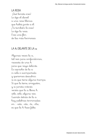 Obj. Afianzar la lengua escrita. Comprensión lectora




LA ROSA
 ¡Qué bonita eres!
Le dijo el clavel
a una rosa blanca
que había junto a él.
¡Tú también lo eres!
Le dijo la rosa.
Eres una flor
de las más hermosas.


LA "h" DELANTE DE LA "a"

Algunas veces la "a",
tal vez para confundirnos,
necesita de una "h"
para que vaya delante.
Es capricho de la "a"
ir sola o acompañada
y queremos descubrir
si es que tiene alguna trampa.
Sí que la tiene, amiguitos,
y si ponéis interés
veréis que la "a" lleva "h"
sólo, sólo, alguna vez.
Cuando detrás de la "a"
hay palabras terminadas
en : -ado, -ido, -to, -cho,
es que la "h" hace falta.




                                                    Adaptado de autor desconocido.
 