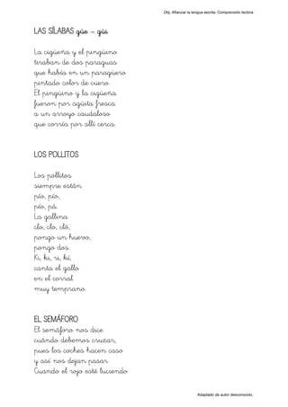 Obj. Afianzar la lengua escrita. Comprensión lectora




LAS SÍLABAS güe – güi

La cigüeña y el pingüino
tiraban de dos paraguas
que había en un paragüero
pintado color de cuero.
El pingüino y la cigüeña
fueron por agüita fresca
a un arroyo caudaloso
que corría por allí cerca.


LOS POLLITOS

Los pollitos
siempre están
pío, pío,
pío, pá.
La gallina
clo, clo, cló,
pongo un huevo,
pongo dos.
Ki, ki, ri, kí,
canta el gallo
en el corral
muy temprano.


EL SEMÁFORO
El semáforo nos dice
cuándo debemos cruzar,
pues los coches hacen caso
y así nos dejan pasar.
Cuando el rojo esté luciendo

                                                  Adaptado de autor desconocido.
 