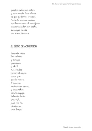 Obj. Afianzar la lengua escrita. Comprensión lectora




quietos debemos estar;
y si el verde luce ahora
es que podemos cruzar.
No se te ocurra cruzar
sin hacer caso al semáforo,
te podrá pillar un coche,
si es que no da
un buen frenazo.



EL SIGNO DE ADMIRACIÓN

Cuando veas
los cohetes
y tengas
que decir
¡¡¡ oh !!!
no olvides
poner el signo
para que
quede mejor.
Y cuando
en tu casa cosas,
y te pinches
con la aguja,
deberás decir:
¡¡ay, ay!!,
¡que me ha
pinchado
una bruja!




                                                 Adaptado de autor desconocido.
 