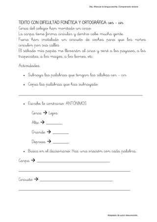 Obj. Afianzar la lengua escrita. Comprensión lectora




TEXTO CON DIFICULTAD FONÉTICA Y ORTOGRÁFICA: cer - cir
Cerca del colegio han montado un circo.
La carpa tiene forma circular y dentro cabe mucha gente.
Fuera han instalado un circuito de coches para que los niños
circulen por sus calles.
El sábado mis papás me llevarán al circo y veré a los payasos, a los
trapecistas, a los magos, a los leones, etc.
Actividades:
  •   Subraya las palabras que tengan las sílabas "cer - cir"
  •   Copia las palabras que has subrayado:

_________________________________________________
  •   Escribe lo contrario: ANTÓNIMOS

        Cerca      Lejos.

        Alto      _______.

        Grande       _______.

        Deprisa      _______.
  •   Busca en el diccionario: Haz una oración con cada palabra.

Carpa      ________________________________.
_________________________________________________

Circuito       ________________________________.
_________________________________________________




                                                           Adaptado de autor desconocido.
 