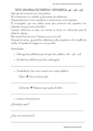 Obj. Afianzar la lengua escrita. Comprensión lectora




    TEXTO CON DIFICULTAD FONÉTICA Y ORTOGRÁFICA: cal - col - cul
Ayer fui de compras con mis padres.
Me compraron un vestido y dos pares de calcetines.
Después fuimos a una zapatería a comprarme unos zapatos.
El encargado, que era calvo, tuvo que ponerme los zapatos con
calzador porque eran estrechos.
Cuando volvimos a casa, mi mamá se tomó un calmante pues le
dolía la cabeza.
Más tarde hizo la cena. Preparó arroz con col.
Después de cenar, guardé los calcetines y los zapatos en la mesilla de
noche. El vestido lo colgué en una percha.
Actividades:
  •   Subraya las palabras que tengan las sílabas: "cal - col - cul"
  •   Escribe las palabras que has subrayado:

_________________________________________________
  •   Vocabulario. Haz una oración con cada palabra.

        Calvo      Que no tiene pelo.
_________________________________________________

        Calmante      Medicina que quita el dolor.
_________________________________________________
  •   Lectura comprensiva:
¿Dónde fui ayer?

_________________________________________________
¿Qué me compraron?

_________________________________________________
                                                           Adaptado de autor desconocido.
 