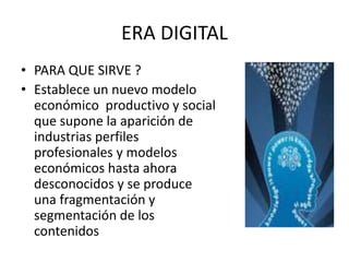 ERA DIGITAL 
• PARA QUE SIRVE ? 
• Establece un nuevo modelo 
económico productivo y social 
que supone la aparición de 
industrias perfiles 
profesionales y modelos 
económicos hasta ahora 
desconocidos y se produce 
una fragmentación y 
segmentación de los 
contenidos 
 