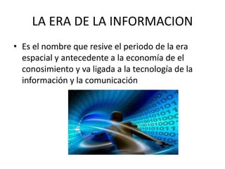LA ERA DE LA INFORMACION 
• Es el nombre que resive el periodo de la era 
espacial y antecedente a la economía de el 
conosimiento y va ligada a la tecnología de la 
información y la comunicación 
