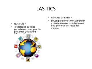 LAS TICS 
• QUE SON ? 
• Tecnologías que nos 
permiten acceder guardar 
presentar y transferir 
información 
• PARA QUE SIRVEN ? 
• Sirven para divertirnos aprender 
y mantenernos en contacto con 
otra personas del resto del 
mundo 
 