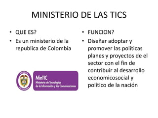 MINISTERIO DE LAS TICS 
• QUE ES? 
• Es un ministerio de la 
republica de Colombia 
• FUNCION? 
• Diseñar adoptar y 
promover las políticas 
planes y proyectos de el 
sector con el fin de 
contribuir al desarrollo 
economicosocial y 
político de la nación 
 