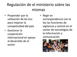 Regulación de el ministerio sobre las 
mismas 
• Propender por la 
utilización de las tics 
para mejorar la 
competividad del país 
• Gestionar la 
cooperación 
internacional en apoyo 
al desarrollo de el 
sector 
• Regir en 
correspondencia con la 
ley las funciones de 
vigilancia y control en el 
sector de tecnologías de 
la información y 
comunicación 
 