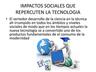 IMPACTOS SOCIALES QUE 
REPERCUTEN LA TECNOLOGIA 
• El vertedor desarrollo de la ciencia en la técnica 
ah irrumpido en todos los ámbitos y niveles 
sociales de modo que en los tiempos actuales la 
nueva tecnología se a convertido uno de los 
productos fundamentales de el consumo de la 
modernidad 
 