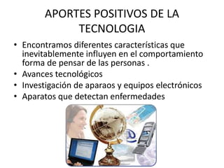 APORTES POSITIVOS DE LA 
TECNOLOGIA 
• Encontramos diferentes características que 
inevitablemente influyen en el comportamiento 
forma de pensar de las personas . 
• Avances tecnológicos 
• Investigación de aparaos y equipos electrónicos 
• Aparatos que detectan enfermedades 
 