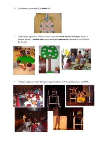 Preparámos a comemoração do Dia do Pai  
     
     
     
     
     
     
     
     
     
     
    Celebrámos e explorámos temáticas relacionadas com  Dia Mundial da Floresta ( A floresta é 
    especial, porque… ) e Dia da árvore e com a chegada da Primavera ( germinação e crescimento 
    das flores) … 
 
                                                            




                                                            
                                                            
 
 
    Fomos ao espectáculo “ Vem Comigo”, integrado na Festa da Primavera organizada pela CMN… 




 
 
 
 
 
 
 
 
 