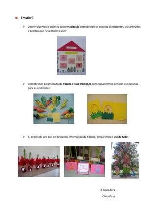  
        Em Abril 
         
                  Desenvolvemos o projecto sobre Habitação descobrindo os espaços aí existentes, os conteúdos 
                  e perigos que nela podem existir; 
              
              
              
              
              
              
              
              
              
              
              
              
                  Descobrimos o significado da Páscoa e suas tradições sem esquecermos de fazer as cestinhas 
                  para as amêndoas; 
              
              
              
              
              
              
              
              
              
              
              
                  E, depois de uns dias de descanso, interrupção da Páscoa, preparámos o Dia da Mãe: 
              




                                                                     
              

                                                                                                                                  A Educadora 

                                                                                                                                     Olívia Pires 
 