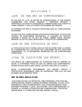 Actividad 1 
¿QUE ES UNA RED DE COMPUTADORAS? 
DE UNA RED ES LA DE UN SISTEMA DE COMUNICACIONES, YA QUE PERMITE 
COMUNICARSE CON OTROS USUARIOS Y COMPARTIR ARCHIVOS Y 
PERIFÉRICOS. ES DECIR ES UN SISTEMA DE COMUNICACIONES QUE CONECTA A 
VARIAS UNIDADES Y QUE LES PERMITE INTERCAMBIAR INFORMACIÓN. 
SE ENTIENDE POR RED AL CONJUNTO INTERCONECTADO DE COMPUTADORAS 
AUTÓNOMAS. 
SE DICE QUE DOS COMPUTADORAS ESTÁN INTERCONECTADAS, SI ÉSTAS SON 
CAPACES DE INTERCAMBIAR INFORMACIÓN. LA CONEXIÓN NO NECESITA 
HACERSE A TRAVÉS DE UN HILO DE COBRE, TAMBIÉN PUEDE HACERSE 
MEDIANTE EL USO DE LÁSER, MICROONDAS Y SATÉLITES DE COMUNICACIÓN. 
¿QUE ES UNA TOPOLOGIA DE RED? 
LA TOPOLOGÍA DE RED O FORMA LÓGICA DE RED SE DEFINE COMO LA CADENA 
DE COMUNICACIÓN QUE LOS NODOS QUE CONFORMAN UNA RED USAN PARA 
COMUNICARSE. ES LA DISTRIBUCIÓN GEOMÉTRICA DE LAS COMPUTADORAS 
CONECTADAS 
¿Cómo SE CLASIFICAN LAS REDES? 
LAS REDES DE COMPUTADORAS SE CLASIFICAN POR SU TAMAÑO, ES 
DECIR LA EXTENSIÓN FÍSICA EN QUE SE UBICAN SUS COMPONENTES, 
DESDE UN AULA HASTA UNA CIUDAD, UN PAÍS O INCLUSO EL PLANETA. 
DICHA CLASIFICACIÓN DETERMINARÁ LOS MEDIOS FÍSICOS Y 
PROTOCOLOS REQUERIDOS PARA SU OPERACIÓN, POR ELLO SE HAN 
DEFINIDO EN DIFERENTES TIPOS 
RED DE AREA AMPLIA O PAN 
SE ESTABLECE QUE LAS REDES DEL ÁREA PERSONAL (PAN) SON UNA 
CONFIGURACIÓN BÁSICA LLAMADA ASÍ MISMO PERSONAL LA CUAL ESTA 
INTEGRADAS POR LOS DISPOSITIVOS QUE ESTÁN INTEGRADOS EN EL 
ENTORNO PERSONAL Y LOCAL DEL USUARIO. ESTA CONFIGURACIÓN LE 
PERMITE AL USUARIO ESTABLECER UNA COMUNICACIÓN CON ESTOS 
DISPOSITIVOS A LA HORA QUE SEA MÁS RÁPIDA Y EFICAZ. 
 