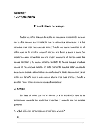 WEBQUEST

1.-INTRODUCCIÓN


                    El crecimiento del cuerpo.



      Todos los niños día con día están en constante crecimiento aunque

no te des cuenta, es importante que te alimentes sanamente y a tus

debidas oras para que crezcas sano y fuerte, así como valentina en el

video que se te mostro, empezó siendo una bebe y poco a poco fue

creciendo asta convertirse en una mujer, conforme el tiempo pasa las

cosas cambian y tu como persona también lo haces aunque muchas

veces no nos demos cuenta, en este momento puedes estar creciendo

pero no se notara, asta después de un tiempo te darás cuenta que ya no

estas del tamaño que lo eras antes, ahora eres mas grande y fuerte y

puedes hacer cosas que antes no podías realizar.


2.-TAREA

      En base al video que se te mostro, y a la información que se te

proporciono, contesta las siguientes preguntas, y contesta con tus propias

palabras.


1. ¿Qué alimentos consumes para crecer sano y fuerte?


   R:___________________________________________________________

   ____________________________________________________________
 