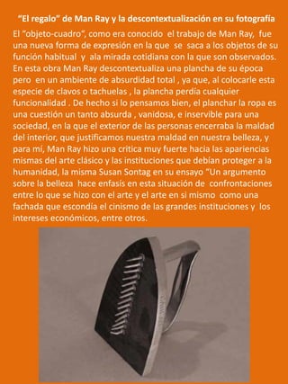 El “objeto-cuadro“, como era conocido el trabajo de Man Ray, fue
una nueva forma de expresión en la que se saca a los objetos de su
función habitual y ala mirada cotidiana con la que son observados.
En esta obra Man Ray descontextualiza una plancha de su época
pero en un ambiente de absurdidad total , ya que, al colocarle esta
especie de clavos o tachuelas , la plancha perdía cualquier
funcionalidad . De hecho si lo pensamos bien, el planchar la ropa es
una cuestión un tanto absurda , vanidosa, e inservible para una
sociedad, en la que el exterior de las personas encerraba la maldad
del interior, que justificamos nuestra maldad en nuestra belleza, y
para mí, Man Ray hizo una critica muy fuerte hacia las apariencias
mismas del arte clásico y las instituciones que debían proteger a la
humanidad, la misma Susan Sontag en su ensayo “Un argumento
sobre la belleza hace enfasís en esta situación de confrontaciones
entre lo que se hizo con el arte y el arte en si mismo como una
fachada que escondía el cinismo de las grandes instituciones y los
intereses económicos, entre otros.
“El regalo” de Man Ray y la descontextualización en su fotografía
 