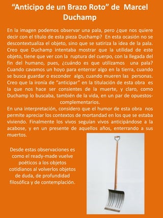 “Anticipo de un Brazo Roto” de Marcel
Duchamp
En la imagen podemos observar una pala, pero ¿que nos quiere
decir con el título de esta pieza Duchamp? En esta ocasión no se
descontextualiza el objeto, sino que se satiriza la idea de la pala.
Creo que Duchamp intentaba mostrar que la utilidad de este
objeto, tiene que ver con la ruptura del cuerpo, con la llegada del
fin del humano, pues, ¿cuándo es que utilizamos una pala?
Cuando cavamos un hoyo para enterrar algo en la tierra, cuando
se busca guardar o esconder algo, cuando mueren las personas.
Creo que la ironía de “anticipar” en la titulación de esta obra es
la que nos hace ser consientes de la muerte, y claro, como
Duchamp lo buscaba, también de la vida, en un par de opuestos-
complementarios.
En una interpretación, considero que el humor de esta obra nos
permite apreciar los contextos de mortandad en los que se estaba
viviendo. Finalmente los vivos seguían vivos anticipándose a la
acabose, y en un presente de aquellos años, enterrando a sus
muertos.
Desde estas observaciones es
como el ready-made vuelve
poéticos a los objetos
cotidianos al volverlos objetos
de duda, de profundidad
filosófica y de contemplación.
 