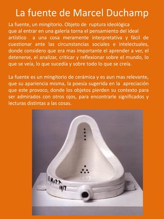 La fuente de Marcel Duchamp
La fuente, un mingitorio. Objeto de ruptura ideológica
que al entrar en una galería torna el pensamiento del ideal
artístico a una cosa meramente interpretativa y fácil de
cuestionar ante las circunstancias sociales e intelectuales,
donde considero que era mas importante el aprender a ver, el
detenerse, el analizar, criticar y reflexionar sobre el mundo, lo
que se veía, lo que sucedía y sobre todo lo que se creía.
La fuente es un mingitorio de cerámica y es aun mas relevante,
que su apariencia misma, la poesía sugerida en la apreciación
que este provoco, donde los objetos pierden su contexto para
ser admirados con otros ojos, para encontrarle significados y
lecturas distintas a las cosas.
 