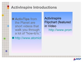 ActivInspire Introductions ActivTips  from the Planet are short videos that walk you through a lot of "how-to's.“ http://www.atomiclearning.com/k12/en/activinsp_pc   ActivInspire Flipchart (featured in Video http://www.prometheanplanet.com/server.php?show=ConResource.20353 