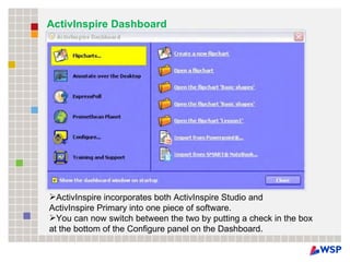 ActivInspire Dashboard ActivInspire incorporates both ActivInspire Studio and  ActivInspire Primary into one piece of software.  You can now switch between the two by putting a check in the box at the bottom of the Configure panel on the Dashboard.  