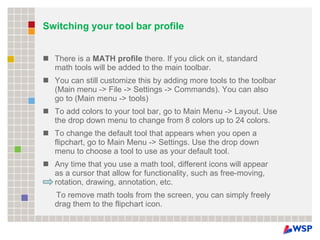 Switching your tool bar profile There is a  MATH profile  there. If you click on it, standard math tools will be added to the main toolbar. You can still customize this by adding more tools to the toolbar (Main menu -> File -> Settings -> Commands). You can also go to (Main menu -> tools) To add colors to your tool bar, go to Main Menu -> Layout. Use the drop down menu to change from 8 colors up to 24 colors. To change the default tool that appears when you open a flipchart, go to Main Menu -> Settings. Use the drop down menu to choose a tool to use as your default tool. Any time that you use a math tool, different icons will appear as a cursor that allow for functionality, such as free-moving, rotation, drawing, annotation, etc. To remove math tools from the screen, you can simply freely drag them to the flipchart icon.   