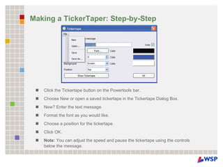 Making a TickerTaper: Step-by-Step Click the Tickertape button on the Powertools bar. Choose New or open a saved tickertape in the Tickertape Dialog Box. New? Enter the text message. Format the font as you would like. Choose a position for the tickertape. Click OK. Note:  You can adjust the speed and pause the tickertape using the controls below the message. 