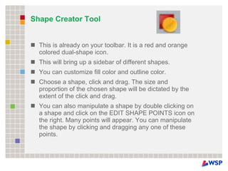 Shape Creator Tool This is already on your toolbar. It is a red and orange colored dual-shape icon. This will bring up a sidebar of different shapes. You can customize fill color and outline color. Choose a shape, click and drag. The size and proportion of the chosen shape will be dictated by the extent of the click and drag. You can also manipulate a shape by double clicking on a shape and click on the EDIT SHAPE POINTS icon on the right. Many points will appear. You can manipulate the shape by clicking and dragging any one of these points. 