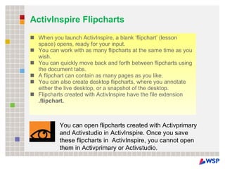 ActivInspire Flipcharts When you launch ActivInspire, a blank ‘flipchart’ (lesson space) opens, ready for your input. You can work with as many flipcharts at the same time as you wish. You can quickly move back and forth between flipcharts using the document tabs. A flipchart can contain as many pages as you like. You can also create desktop flipcharts, where you annotate either the live desktop, or a snapshot of the desktop. Flipcharts created with ActivInspire have the file extension  .flipchart. You can open flipcharts created with Activprimary and Activstudio in ActivInspire. Once you save these flipcharts in  ActivInspire, you cannot open them in Activprimary or Activstudio. 