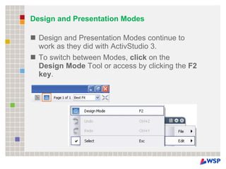 Design and Presentation Modes Design and Presentation Modes continue to work as they did with ActivStudio 3.  To switch between Modes,  click  on the  Design Mode  Tool or access by clicking the  F2 key . 